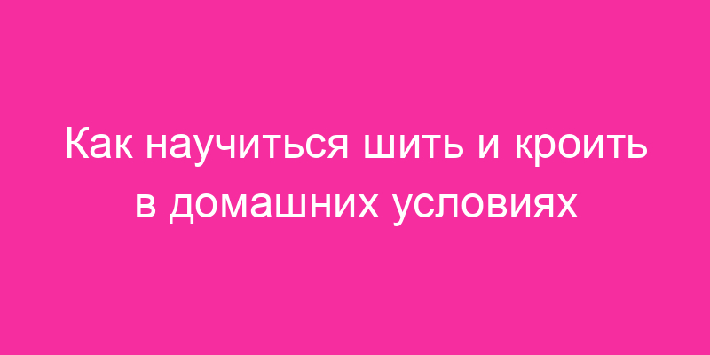 Как научиться шить и кроить в домашних условиях