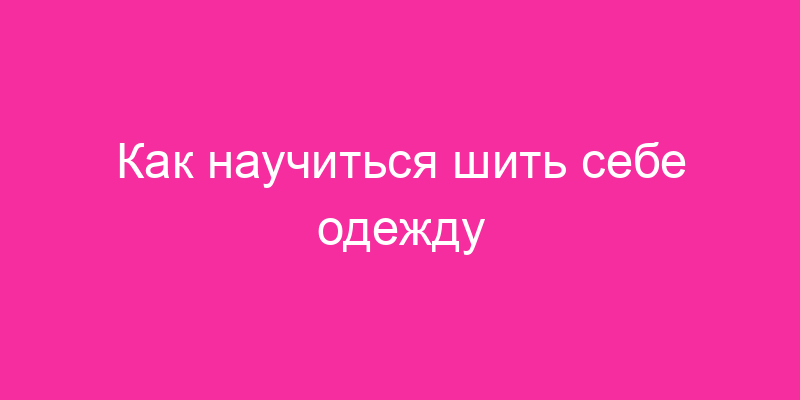 Как научиться шить себе одежду